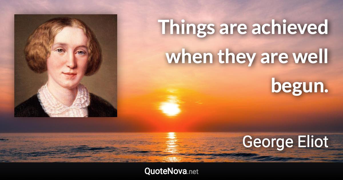 Things are achieved when they are well begun. - George Eliot quote