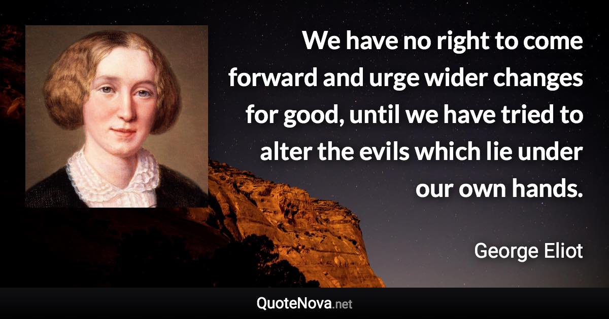 We have no right to come forward and urge wider changes for good, until we have tried to alter the evils which lie under our own hands. - George Eliot quote