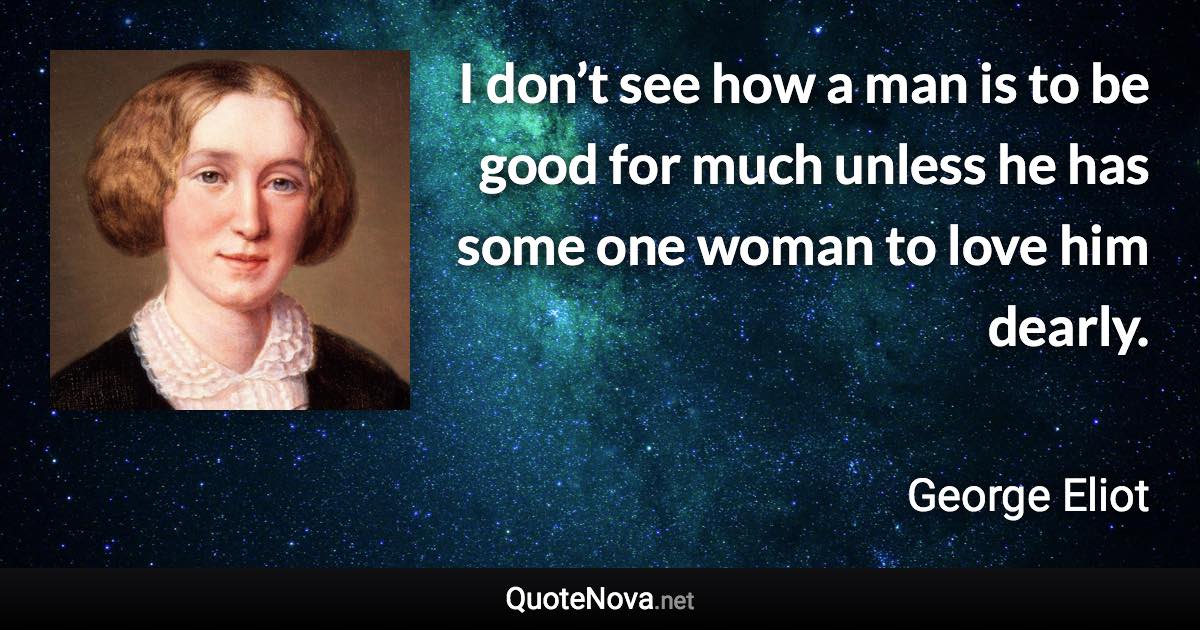 I don’t see how a man is to be good for much unless he has some one woman to love him dearly. - George Eliot quote