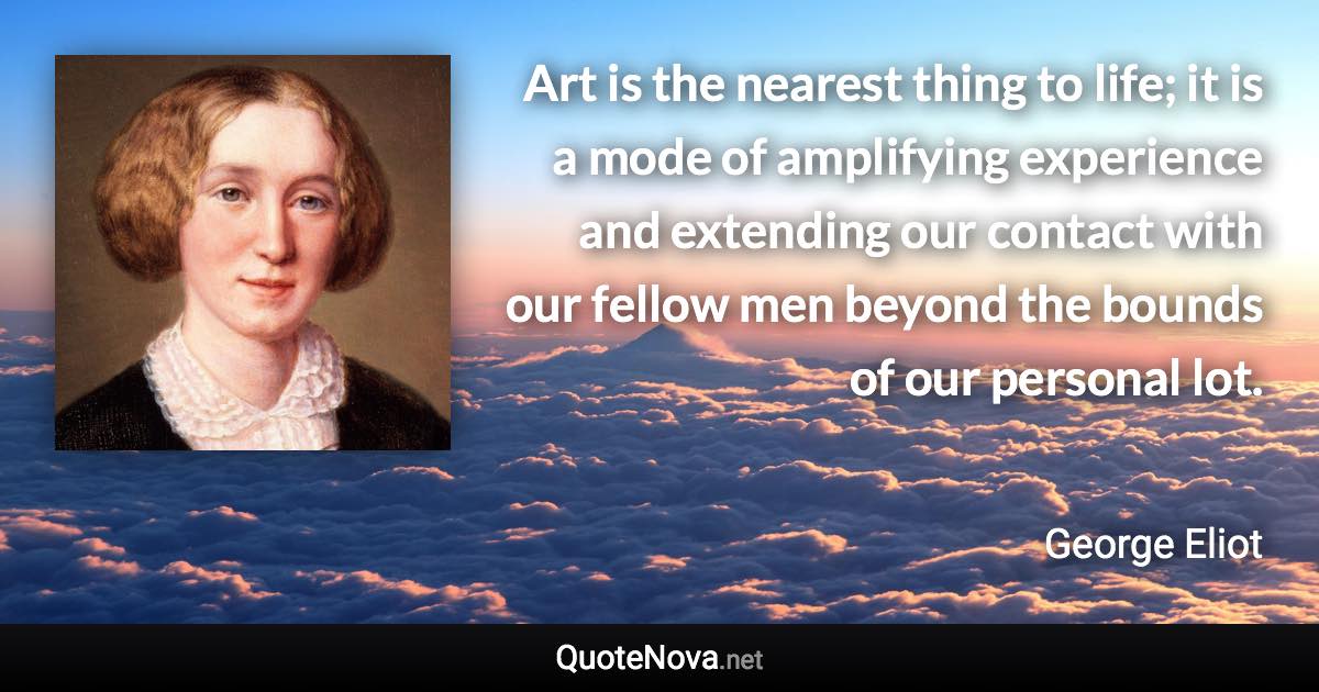 Art is the nearest thing to life; it is a mode of amplifying experience and extending our contact with our fellow men beyond the bounds of our personal lot. - George Eliot quote