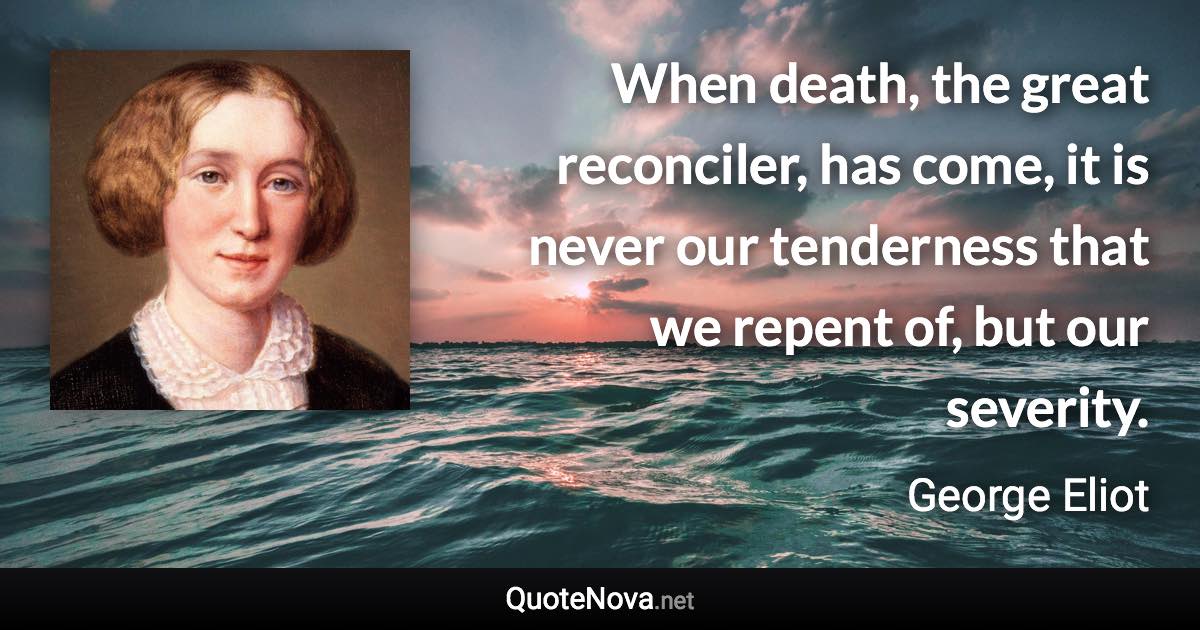 When death, the great reconciler, has come, it is never our tenderness that we repent of, but our severity. - George Eliot quote