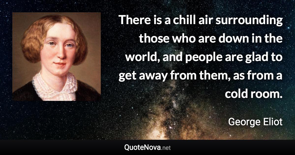 There is a chill air surrounding those who are down in the world, and people are glad to get away from them, as from a cold room. - George Eliot quote