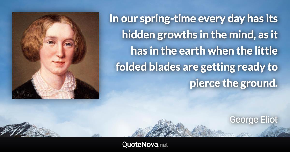 In our spring-time every day has its hidden growths in the mind, as it has in the earth when the little folded blades are getting ready to pierce the ground. - George Eliot quote