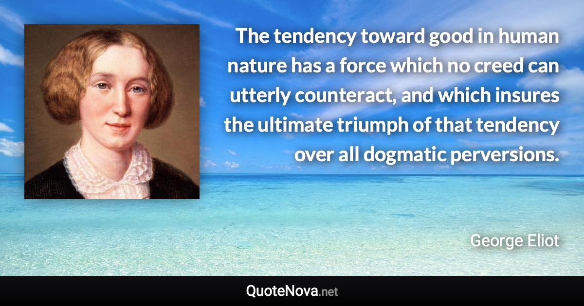 The tendency toward good in human nature has a force which no creed can utterly counteract, and which insures the ultimate triumph of that tendency over all dogmatic perversions. - George Eliot quote