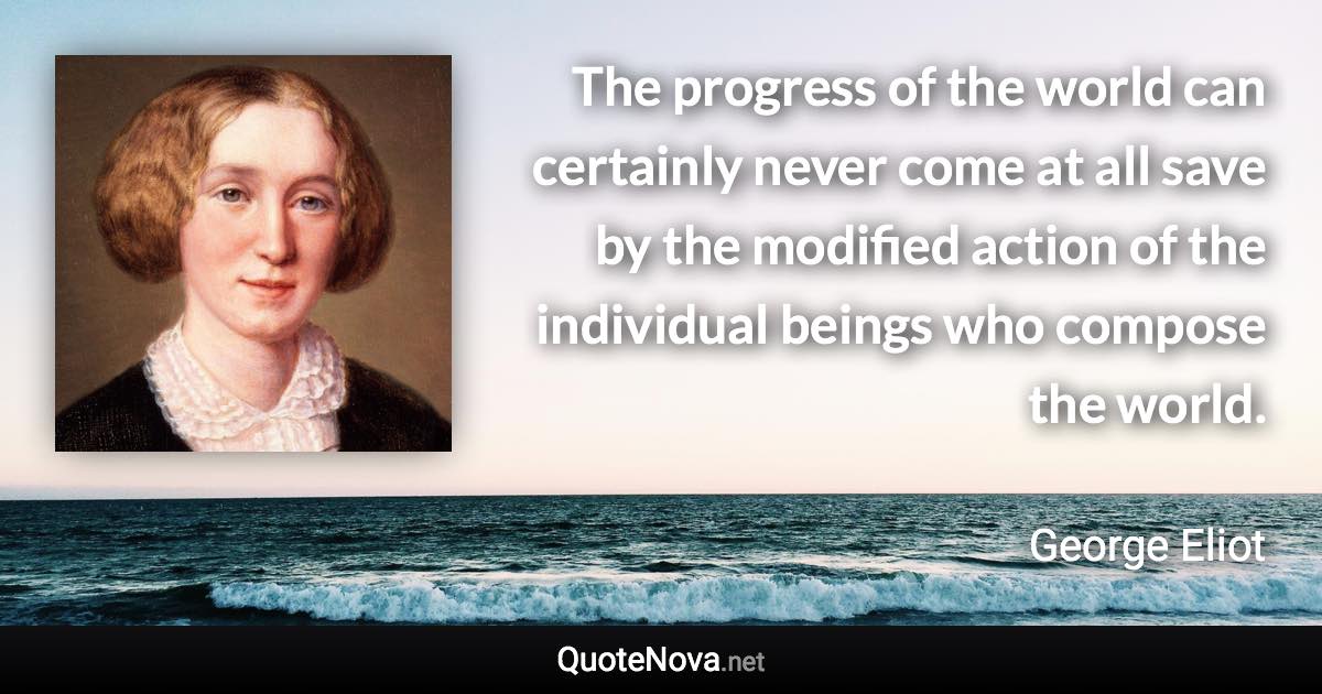 The progress of the world can certainly never come at all save by the modified action of the individual beings who compose the world. - George Eliot quote