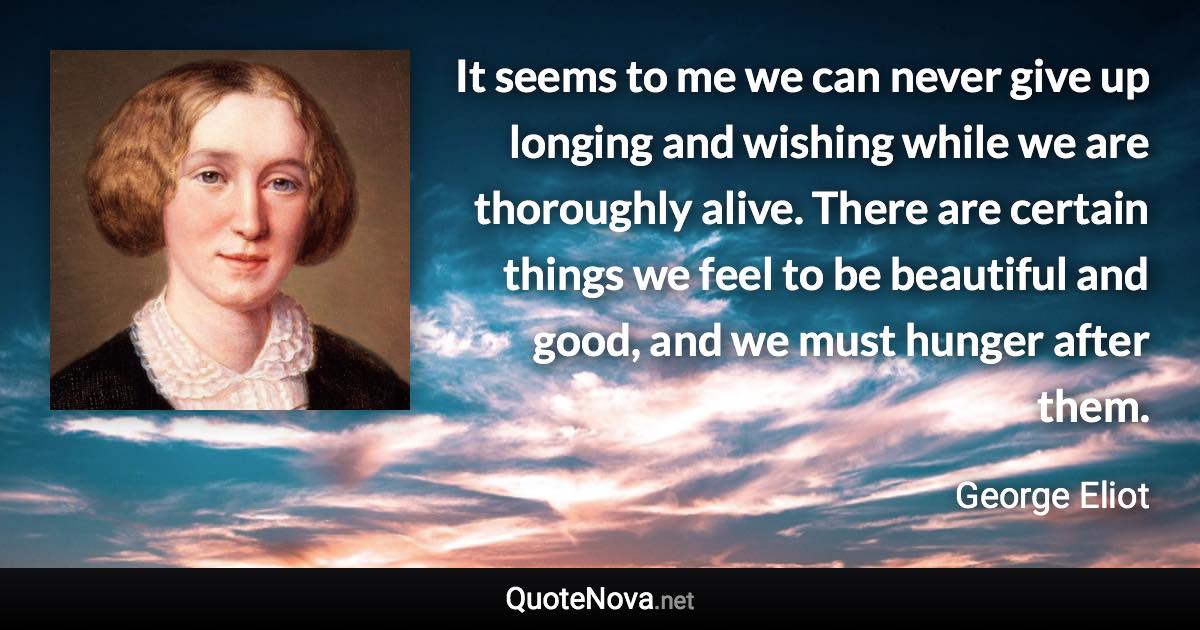 It seems to me we can never give up longing and wishing while we are thoroughly alive. There are certain things we feel to be beautiful and good, and we must hunger after them. - George Eliot quote