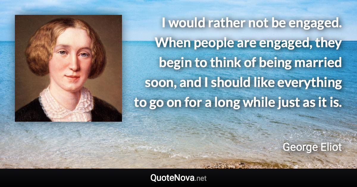 I would rather not be engaged. When people are engaged, they begin to think of being married soon, and I should like everything to go on for a long while just as it is. - George Eliot quote