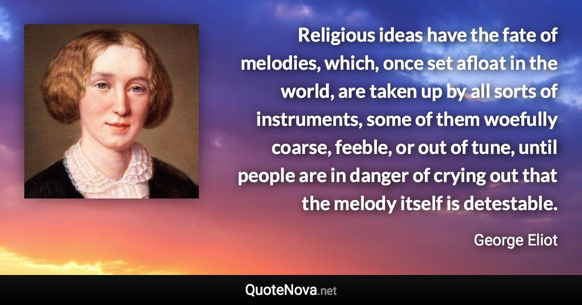 Religious ideas have the fate of melodies, which, once set afloat in the world, are taken up by all sorts of instruments, some of them woefully coarse, feeble, or out of tune, until people are in danger of crying out that the melody itself is detestable. - George Eliot quote