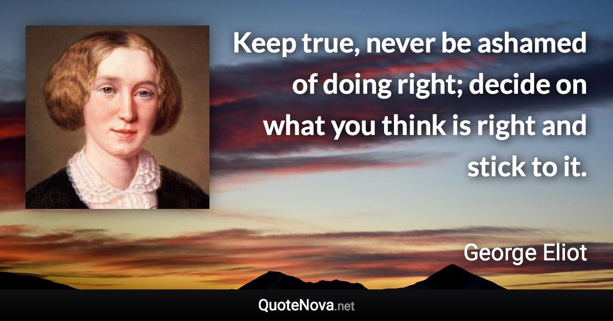 Keep true, never be ashamed of doing right; decide on what you think is right and stick to it. - George Eliot quote