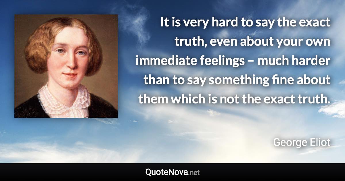 It is very hard to say the exact truth, even about your own immediate feelings – much harder than to say something fine about them which is not the exact truth. - George Eliot quote