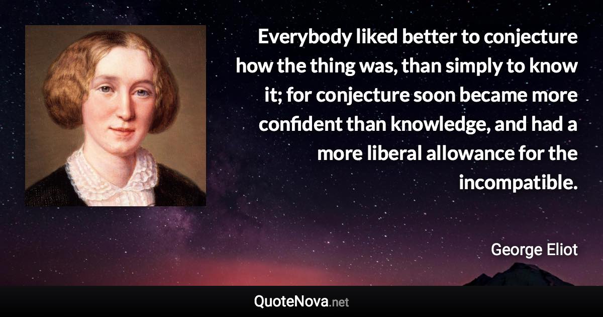 Everybody liked better to conjecture how the thing was, than simply to know it; for conjecture soon became more confident than knowledge, and had a more liberal allowance for the incompatible. - George Eliot quote