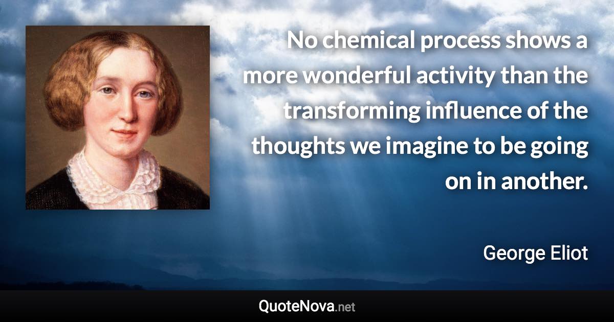 No chemical process shows a more wonderful activity than the transforming influence of the thoughts we imagine to be going on in another. - George Eliot quote