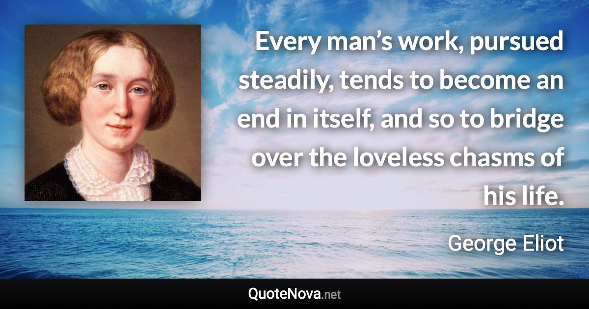 Every man’s work, pursued steadily, tends to become an end in itself, and so to bridge over the loveless chasms of his life. - George Eliot quote