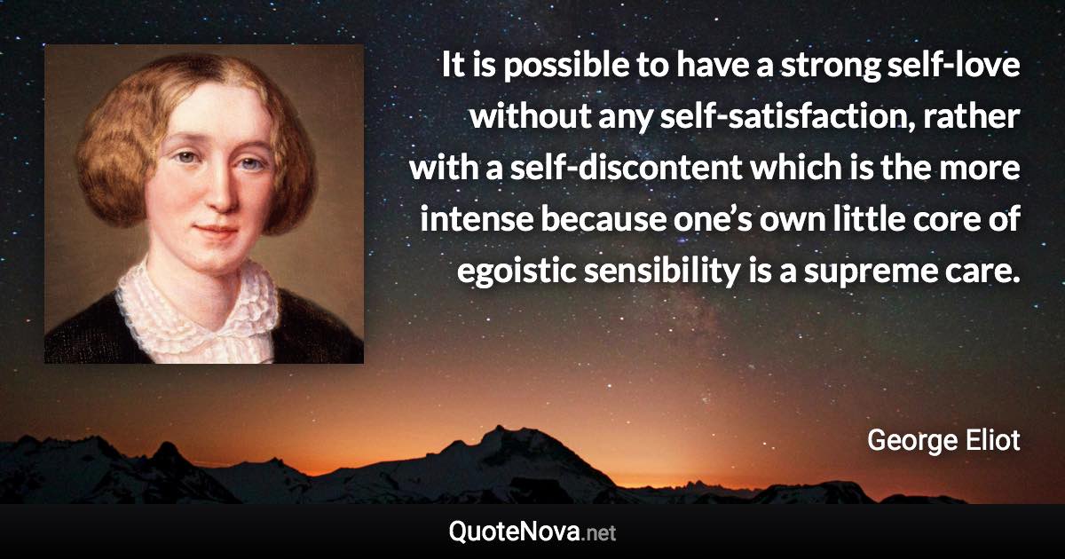 It is possible to have a strong self-love without any self-satisfaction, rather with a self-discontent which is the more intense because one’s own little core of egoistic sensibility is a supreme care. - George Eliot quote