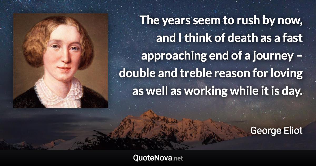 The years seem to rush by now, and I think of death as a fast approaching end of a journey – double and treble reason for loving as well as working while it is day. - George Eliot quote