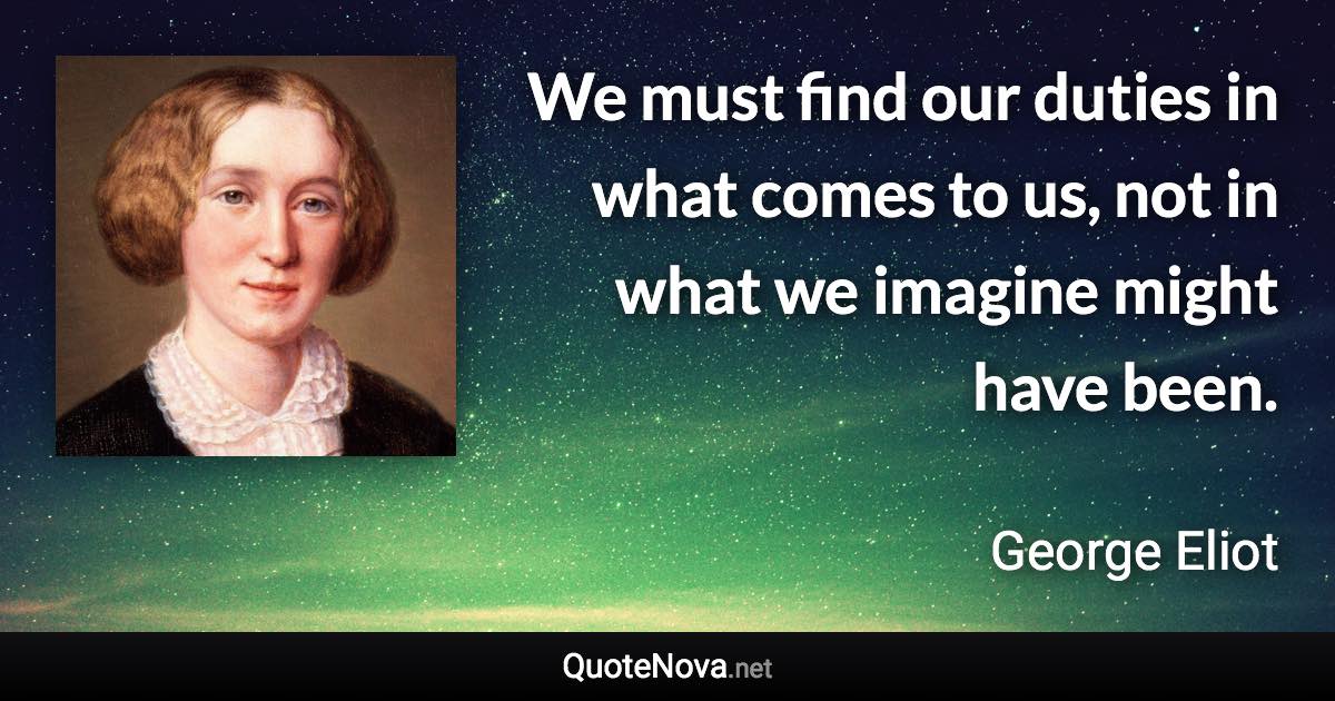 We must find our duties in what comes to us, not in what we imagine might have been. - George Eliot quote