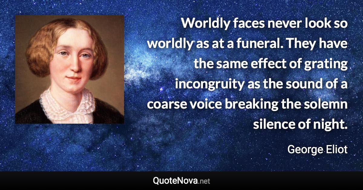 Worldly faces never look so worldly as at a funeral. They have the same effect of grating incongruity as the sound of a coarse voice breaking the solemn silence of night. - George Eliot quote