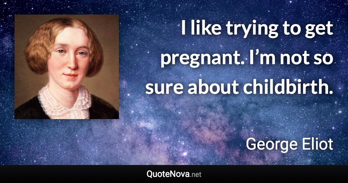 I like trying to get pregnant. I’m not so sure about childbirth. - George Eliot quote