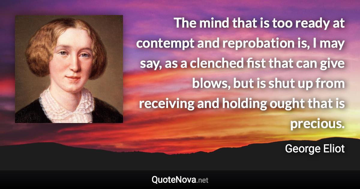 The mind that is too ready at contempt and reprobation is, I may say, as a clenched fist that can give blows, but is shut up from receiving and holding ought that is precious. - George Eliot quote