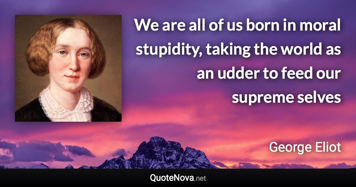 We are all of us born in moral stupidity, taking the world as an udder to feed our supreme selves - George Eliot quote