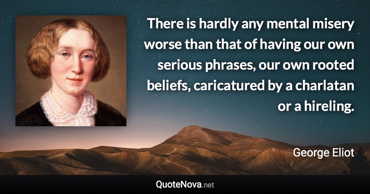 There is hardly any mental misery worse than that of having our own serious phrases, our own rooted beliefs, caricatured by a charlatan or a hireling. - George Eliot quote