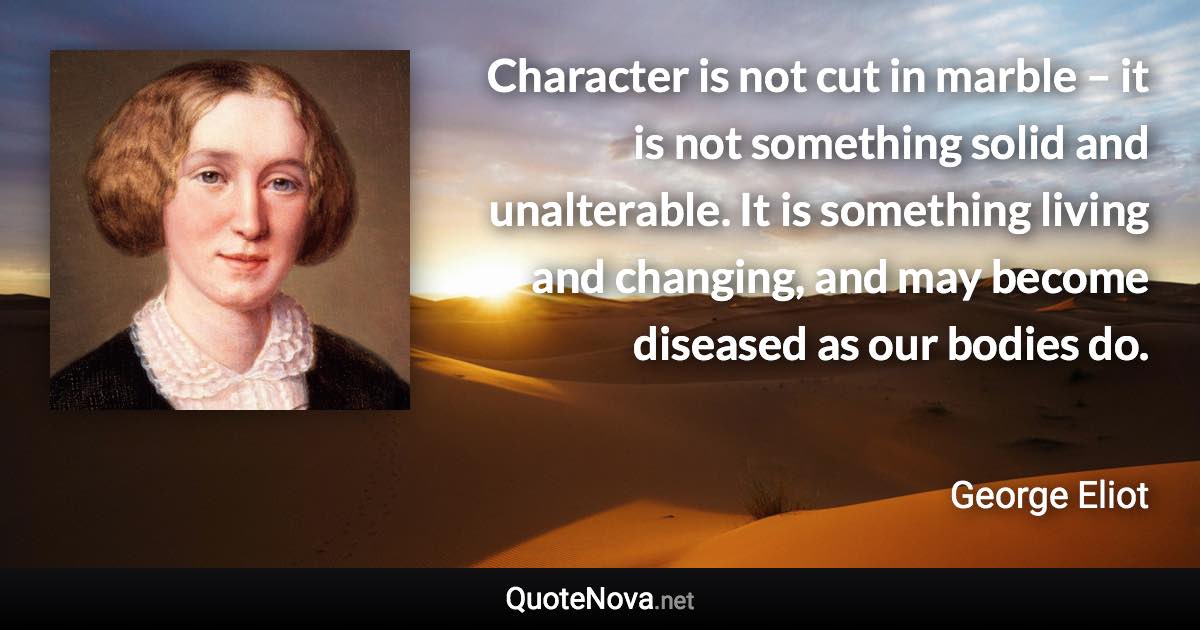 Character is not cut in marble – it is not something solid and unalterable. It is something living and changing, and may become diseased as our bodies do. - George Eliot quote