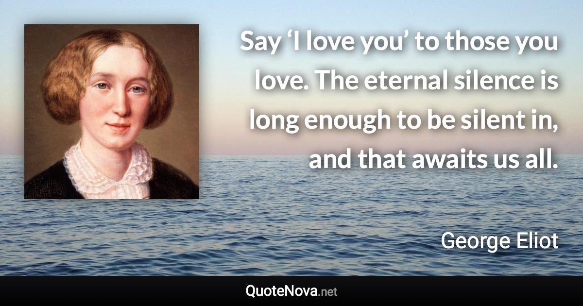 Say ‘I love you’ to those you love. The eternal silence is long enough to be silent in, and that awaits us all. - George Eliot quote