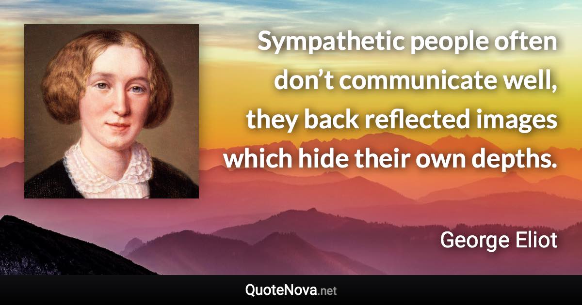 Sympathetic people often don’t communicate well, they back reflected images which hide their own depths. - George Eliot quote