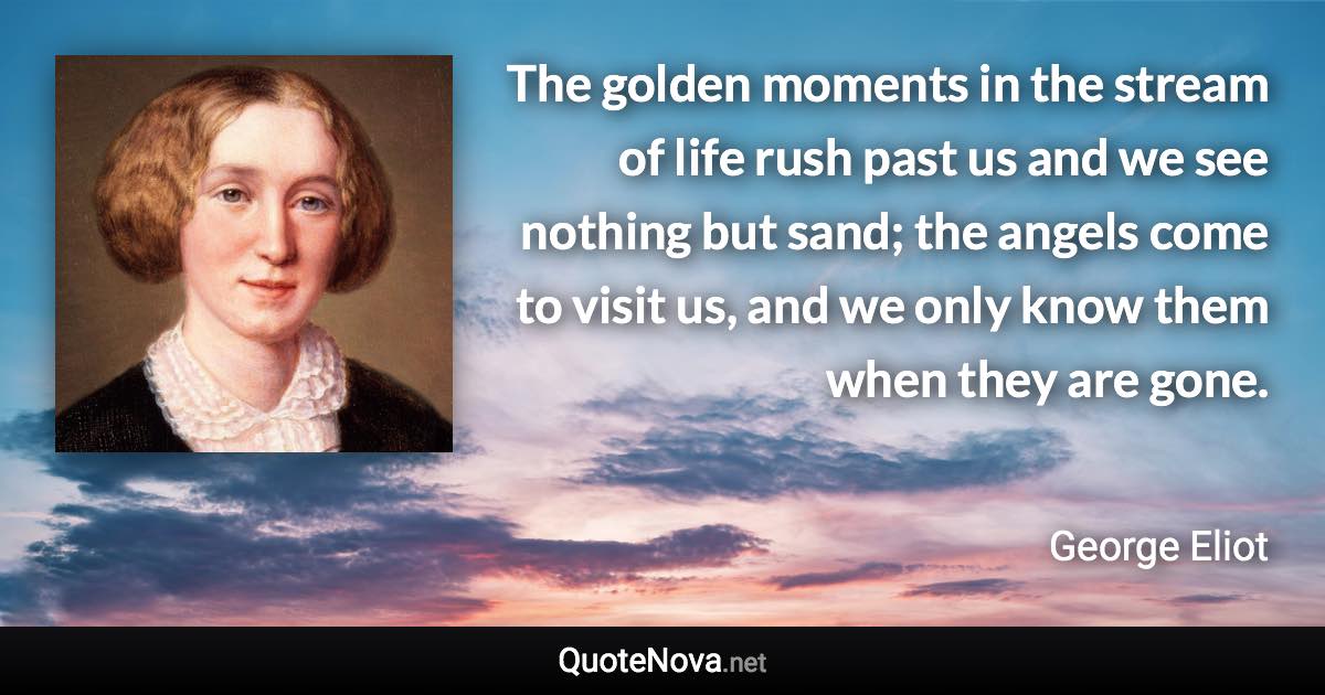 The golden moments in the stream of life rush past us and we see nothing but sand; the angels come to visit us, and we only know them when they are gone. - George Eliot quote