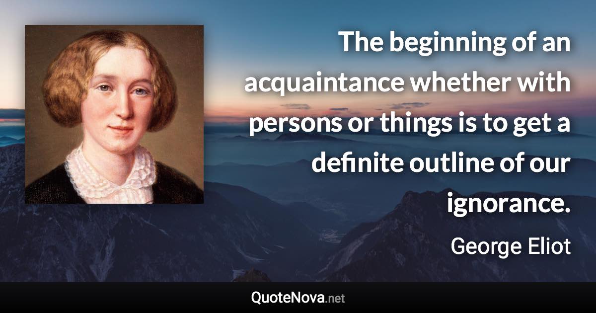 The beginning of an acquaintance whether with persons or things is to get a definite outline of our ignorance. - George Eliot quote