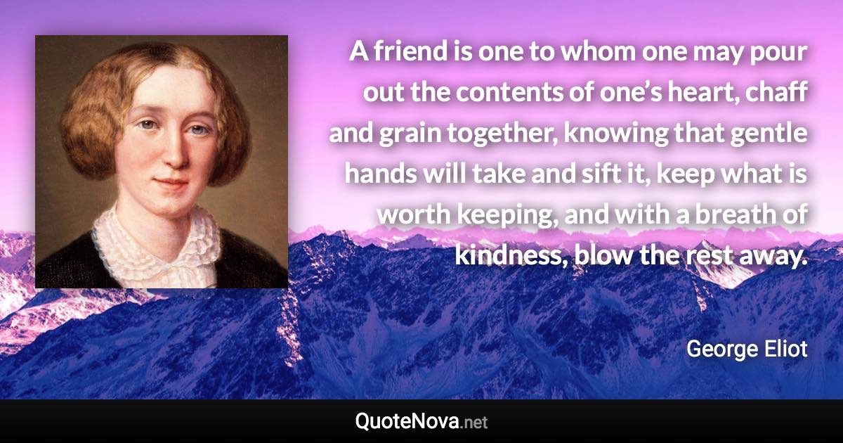 A friend is one to whom one may pour out the contents of one’s heart, chaff and grain together, knowing that gentle hands will take and sift it, keep what is worth keeping, and with a breath of kindness, blow the rest away. - George Eliot quote