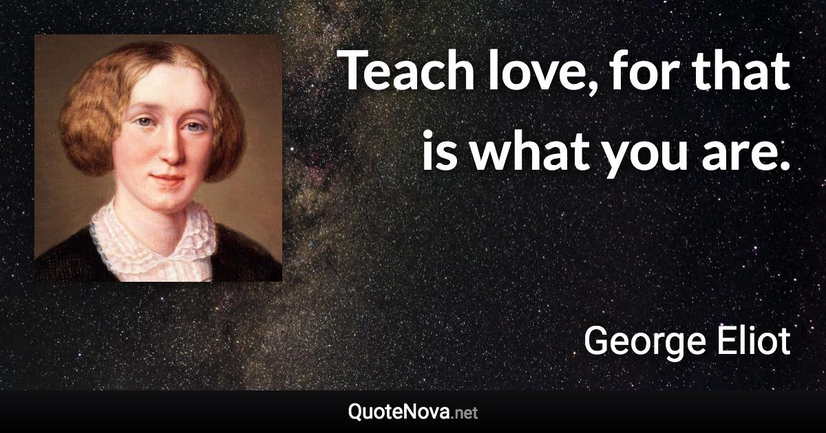 Teach love, for that is what you are. - George Eliot quote