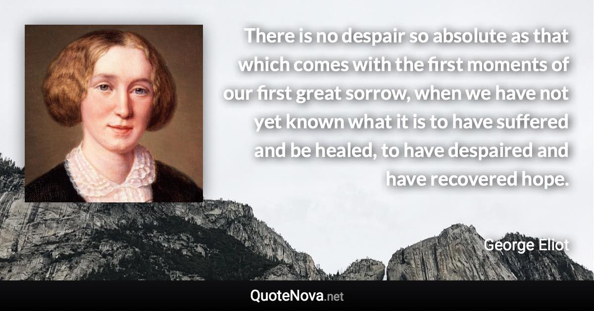 There is no despair so absolute as that which comes with the first moments of our first great sorrow, when we have not yet known what it is to have suffered and be healed, to have despaired and have recovered hope. - George Eliot quote