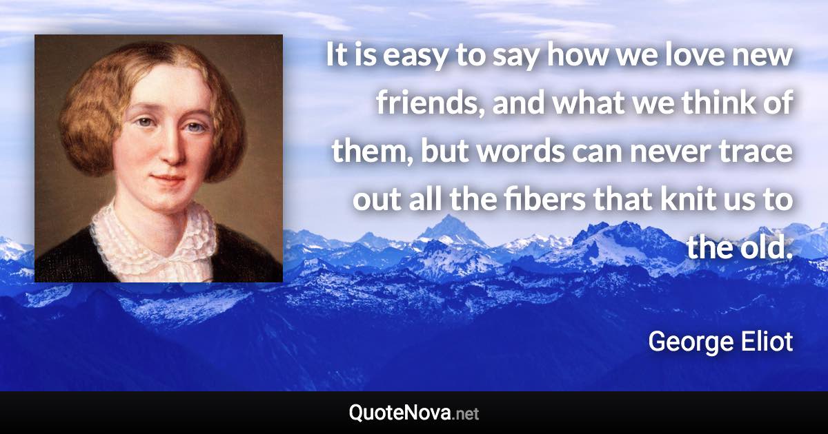 It is easy to say how we love new friends, and what we think of them, but words can never trace out all the fibers that knit us to the old. - George Eliot quote