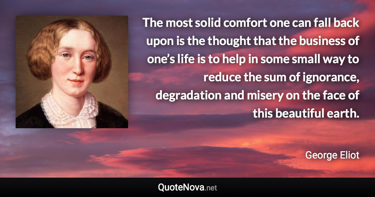 The most solid comfort one can fall back upon is the thought that the business of one’s life is to help in some small way to reduce the sum of ignorance, degradation and misery on the face of this beautiful earth. - George Eliot quote