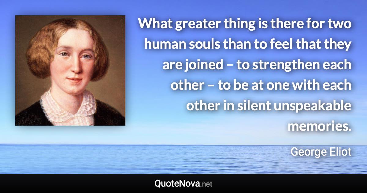 What greater thing is there for two human souls than to feel that they are joined – to strengthen each other – to be at one with each other in silent unspeakable memories. - George Eliot quote