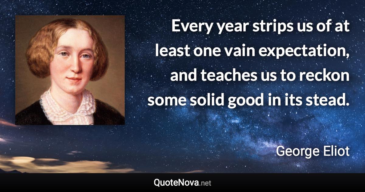 Every year strips us of at least one vain expectation, and teaches us to reckon some solid good in its stead. - George Eliot quote