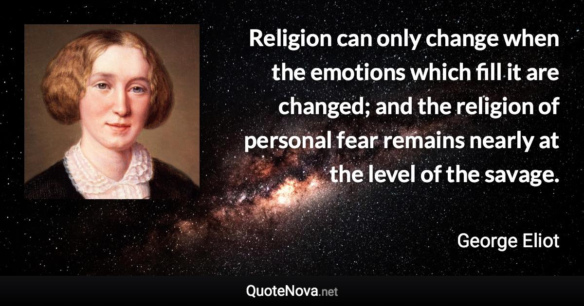 Religion can only change when the emotions which fill it are changed; and the religion of personal fear remains nearly at the level of the savage. - George Eliot quote