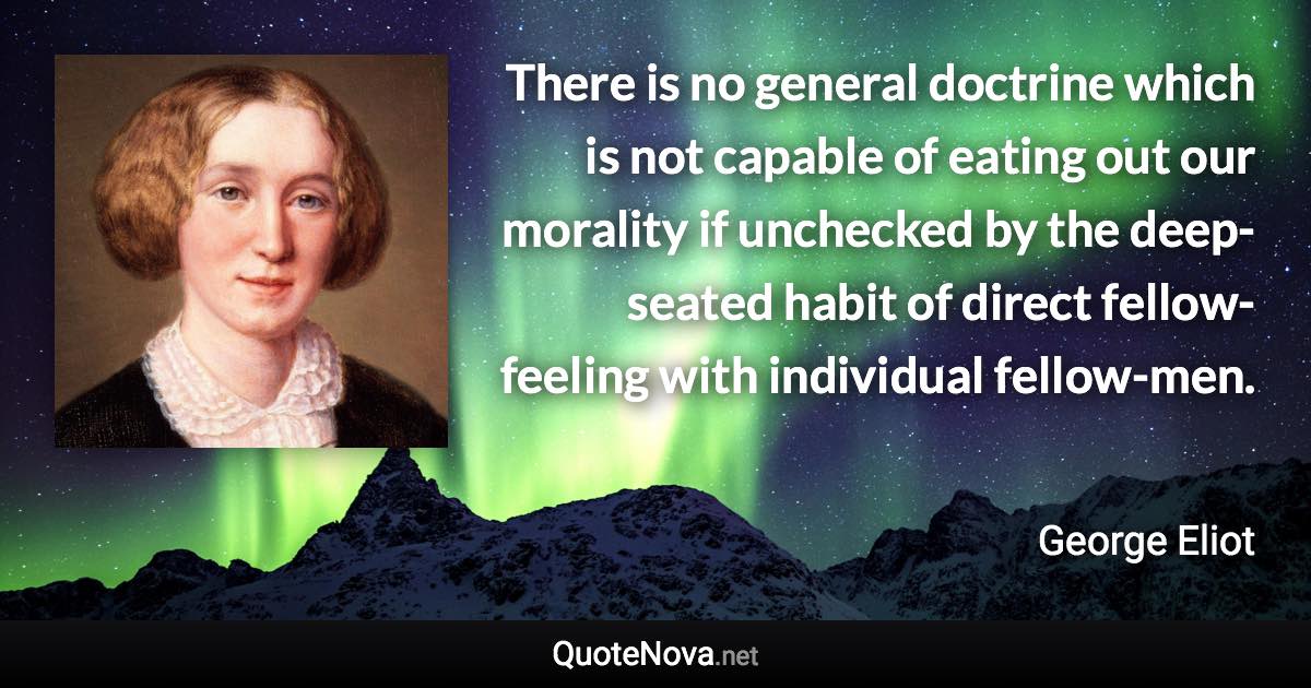 There is no general doctrine which is not capable of eating out our morality if unchecked by the deep-seated habit of direct fellow-feeling with individual fellow-men. - George Eliot quote