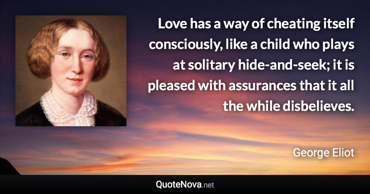 Love has a way of cheating itself consciously, like a child who plays at solitary hide-and-seek; it is pleased with assurances that it all the while disbelieves. - George Eliot quote