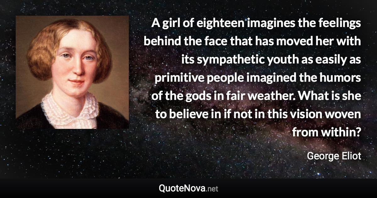 A girl of eighteen imagines the feelings behind the face that has moved her with its sympathetic youth as easily as primitive people imagined the humors of the gods in fair weather. What is she to believe in if not in this vision woven from within? - George Eliot quote