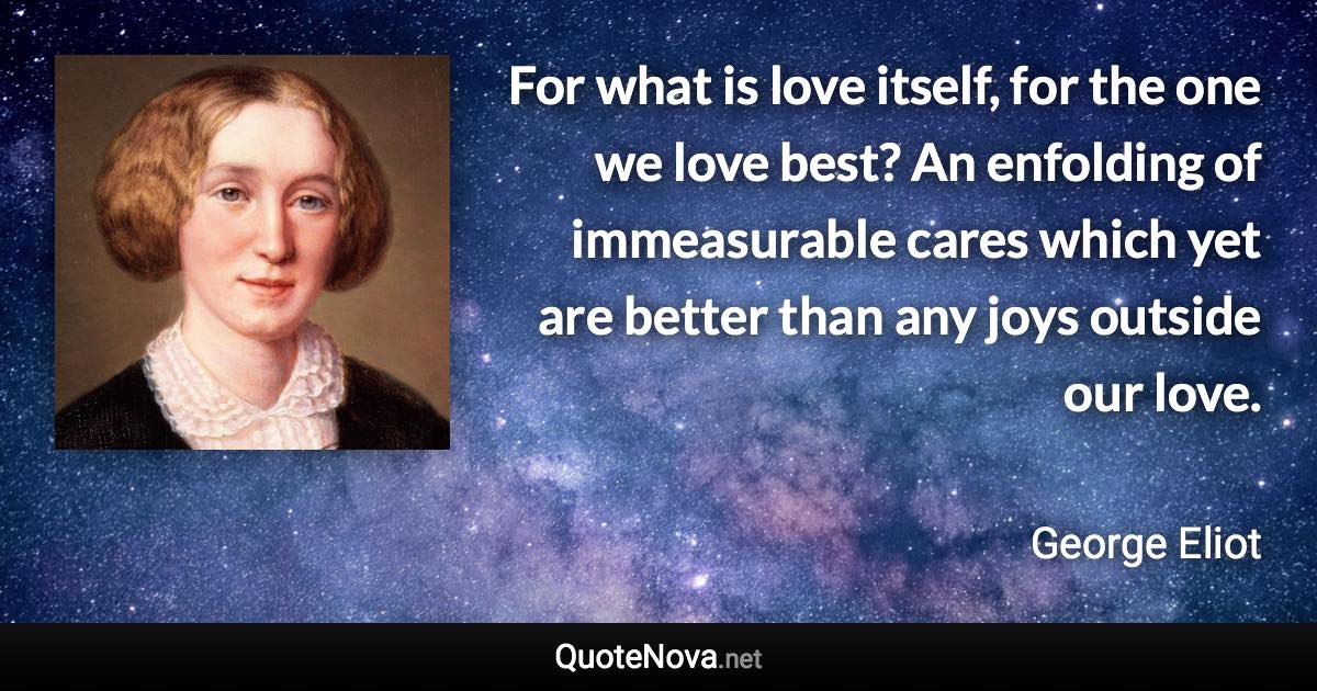 For what is love itself, for the one we love best? An enfolding of immeasurable cares which yet are better than any joys outside our love. - George Eliot quote