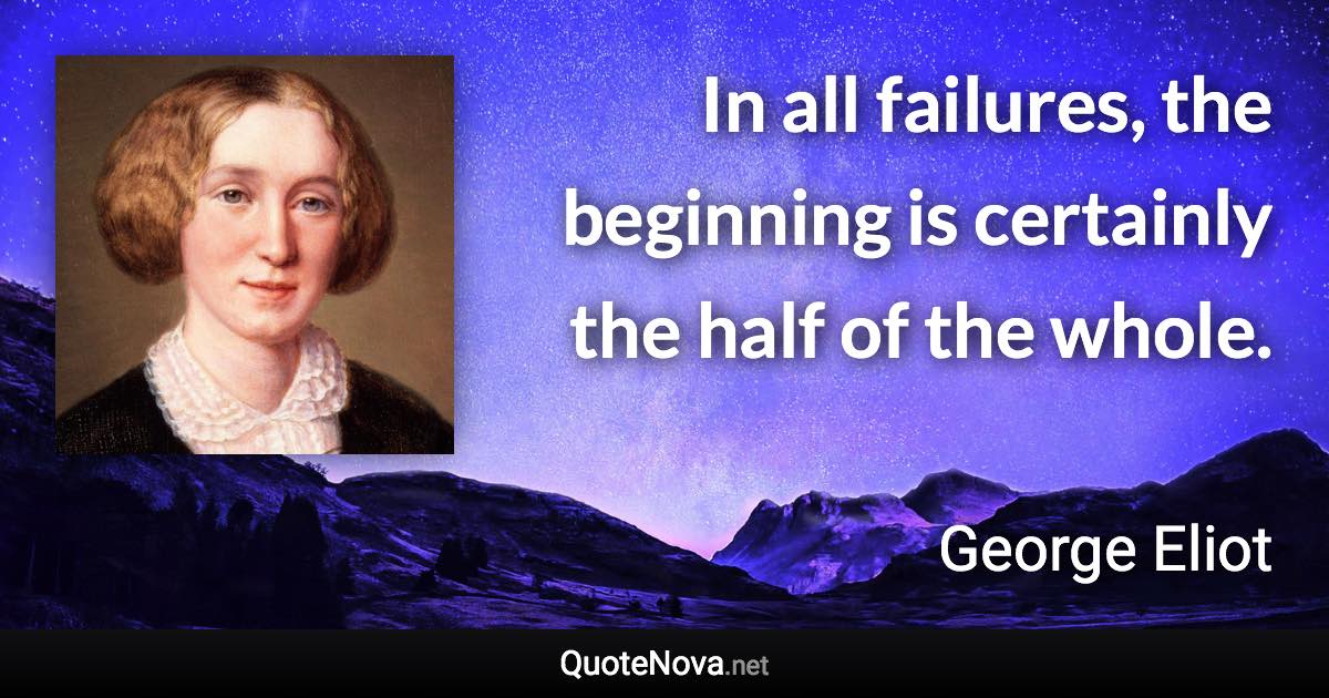 In all failures, the beginning is certainly the half of the whole. - George Eliot quote