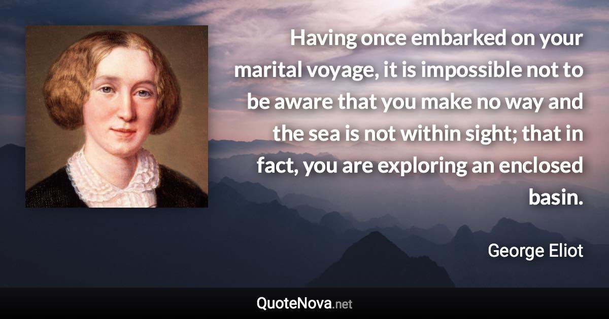 Having once embarked on your marital voyage, it is impossible not to be aware that you make no way and the sea is not within sight; that in fact, you are exploring an enclosed basin. - George Eliot quote