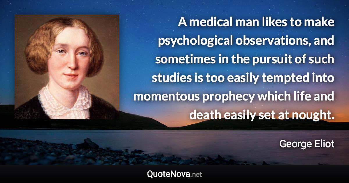 A medical man likes to make psychological observations, and sometimes in the pursuit of such studies is too easily tempted into momentous prophecy which life and death easily set at nought. - George Eliot quote