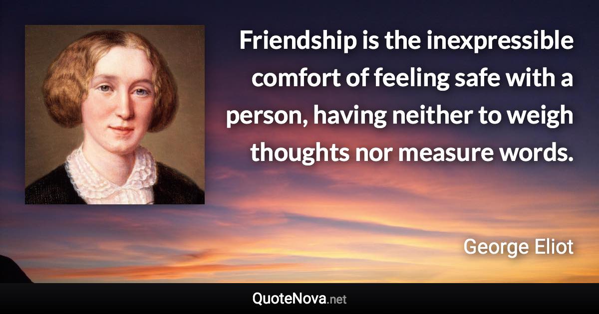 Friendship is the inexpressible comfort of feeling safe with a person, having neither to weigh thoughts nor measure words. - George Eliot quote