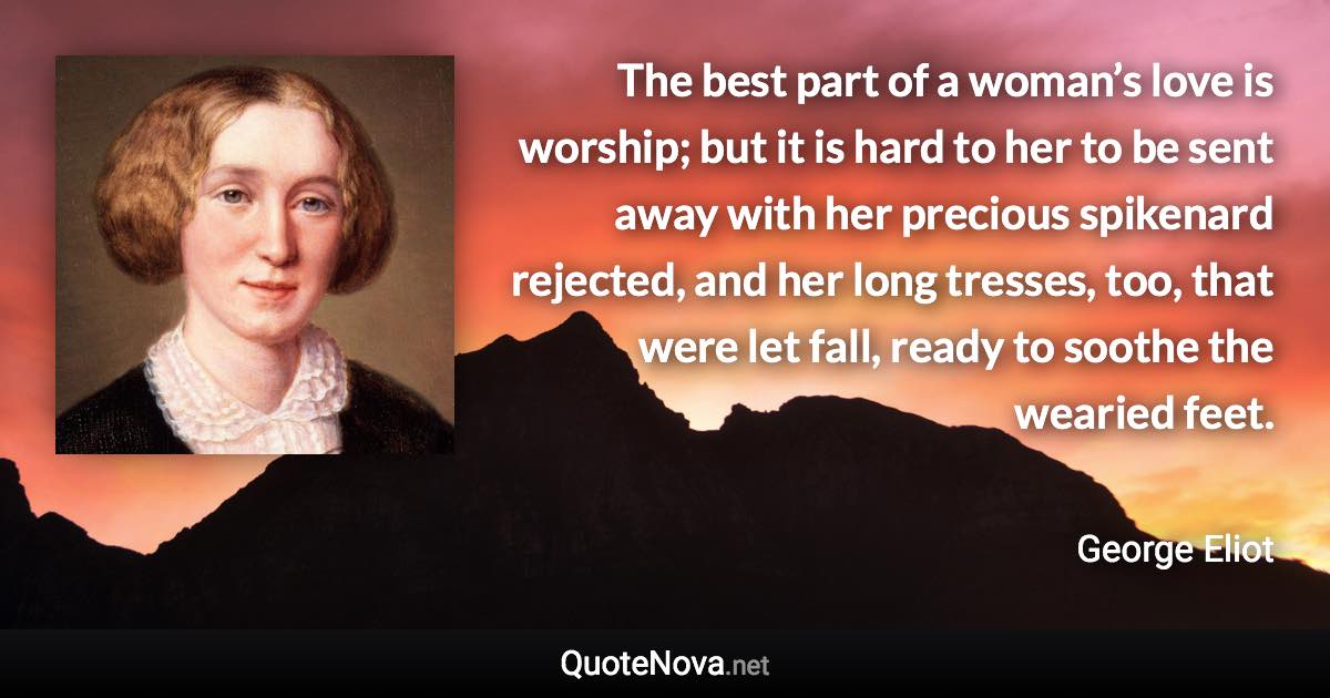 The best part of a woman’s love is worship; but it is hard to her to be sent away with her precious spikenard rejected, and her long tresses, too, that were let fall, ready to soothe the wearied feet. - George Eliot quote