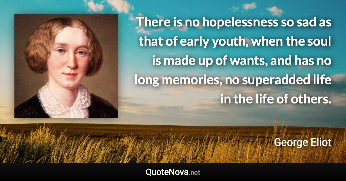 There is no hopelessness so sad as that of early youth, when the soul is made up of wants, and has no long memories, no superadded life in the life of others. - George Eliot quote