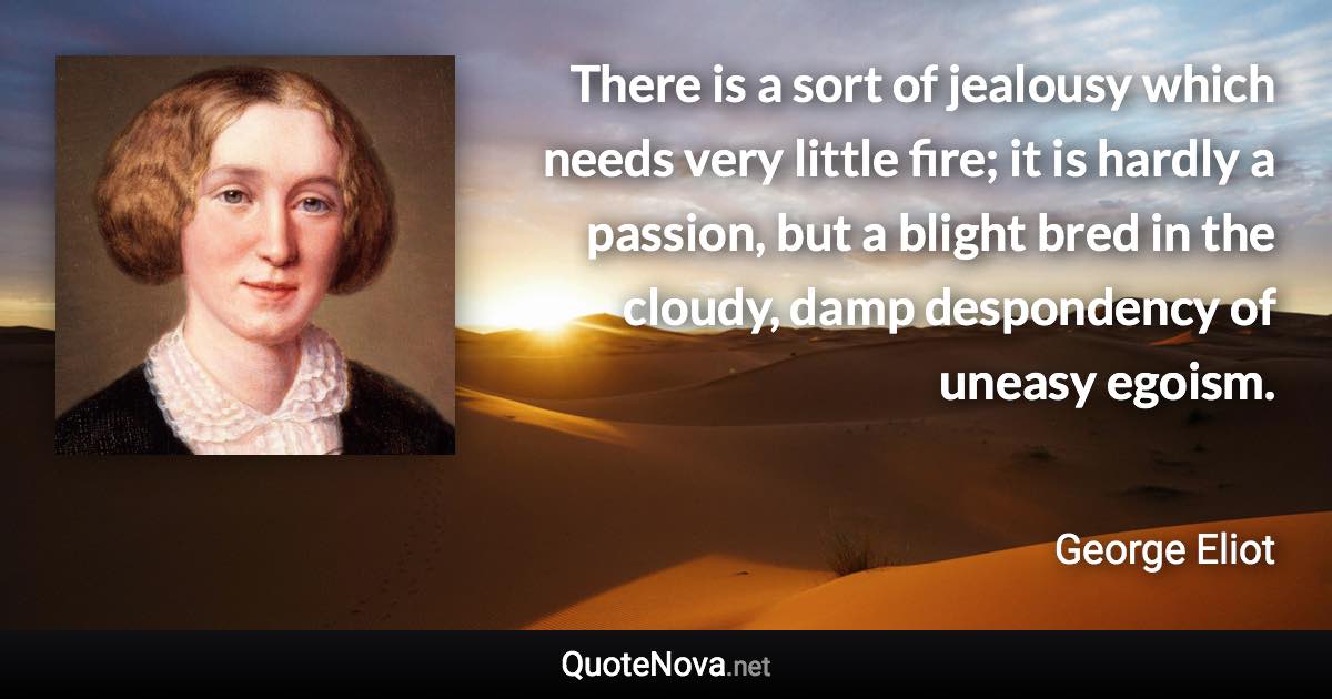 There is a sort of jealousy which needs very little fire; it is hardly a passion, but a blight bred in the cloudy, damp despondency of uneasy egoism. - George Eliot quote