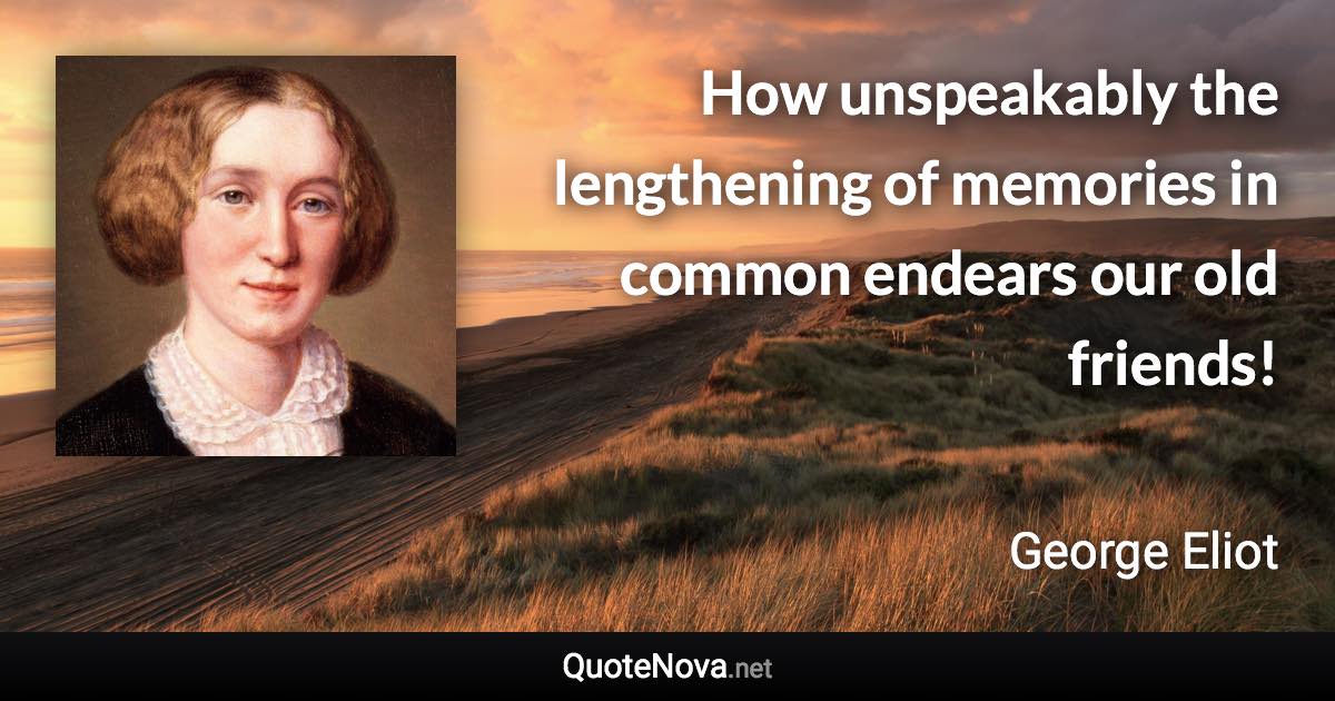 How unspeakably the lengthening of memories in common endears our old friends! - George Eliot quote